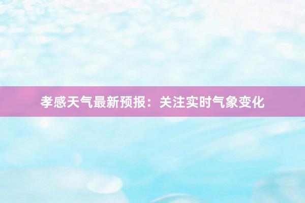 孝感天气最新预报：关注实时气象变化